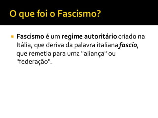  Fascismo é um regime autoritário criado na
Itália, que deriva da palavra italiana fascio,
que remetia para uma "aliança" ou
"federação".
 