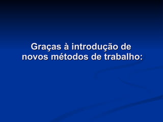 Graças à introdução de  novos métodos de trabalho: 