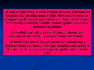 “ É isto o mais triste, o mais amargo de tudo. Carradas de laranjas são atiradas para o chão. Homens armados de mangueiras derramam querosene por cima das laranjas e enfurecem-se contra o crime daquela gente que veio à procura dos frutos. Um milhão de criaturas com fome, criaturas que precisavam de frutos… e o querosene derramado… Há nisto tudo um crime, um crime que ultrapassa o entendimento humano… crianças atingidas pela pelagra têm de morrer porque a laranja não pode deixar de dar lucro.  