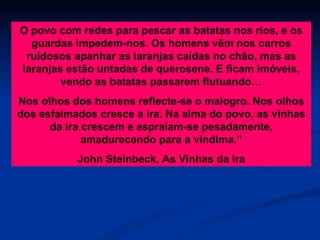 O povo com redes para pescar as batatas nos rios, e os guardas impedem-nos. Os homens vêm nos carros ruidosos apanhar as laranjas caídas no chão, mas as laranjas estão untadas de querosene. E ficam imóveis, vendo as batatas passarem flutuando… Nos olhos dos homens reflecte-se o malogro. Nos olhos dos esfaimados cresce a ira. Na alma do povo, as vinhas da ira crescem e espraiam-se pesadamente, amadurecendo para a vindima.” John Steinbeck, As Vinhas da Ira 