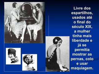 Livre dos espartilhos, usados até o final do século XIX, a mulher tinha mais liberdade e já se permitia mostrar as pernas, colo e usar maquiagem. 