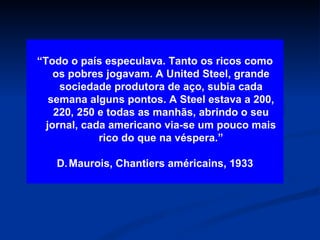 “ Todo o país especulava. Tanto os ricos como os pobres jogavam. A United Steel, grande sociedade produtora de aço, subia cada semana alguns pontos. A Steel estava a 200, 220, 250 e todas as manhãs, abrindo o seu jornal, cada americano via-se um pouco mais rico do que na véspera.” Maurois, Chantiers américains, 1933 