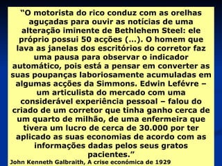 “ O motorista do rico conduz com as orelhas aguçadas para ouvir as notícias de uma alteração iminente de Bethlehem Steel: ele próprio possui 50 acções (…). O homem que lava as janelas dos escritórios do corretor faz uma pausa para observar o indicador automático, pois está a pensar em converter as suas poupanças laboriosamente acumuladas em algumas acções da Simmons. Edwin Lefévre – um articulista do mercado com uma considerável experiência pessoal – falou do criado de um corretor que tinha ganho cerca de um quarto de milhão, de uma enfermeira que tivera um lucro de cerca de 30.000 por ter aplicado as suas economias de acordo com as informações dadas pelos seus gratos pacientes.” John Kenneth Galbraith, A crise económica de 1929   