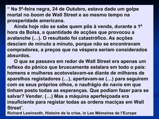 “  Na 5ª-feira negra, 24 de Outubro, estava dado um golpe mortal no  boom  de Wall Street e ao mesmo tempo na prosperidade americana. Ainda hoje não se sabe quem pôs à venda, durante a 1ª hora da Bolsa, a quantidade de acções que provocou a avalanche (…). O resultado foi catastrófico. As acções desciam de minuto a minuto, porque não se encontravam compradores, a preços que na véspera seriam considerados absurdos. O que se passava em redor de Wall Street era apenas um reflexo do pânico que bruscamente estalara em todo o país: homens e mulheres acotovelavam-se diante de milhares de aparelhos registadores (…), apertavam-se (…) para seguirem com os seus próprios olhos, o naufrágio do navio em que tinham posto todas as esperanças. Que podiam fazer para se salvar? Vender. (…) Mas a máquina aperfeiçoada era insuficiente para registar todas as ordens maciças em Wall Street ”. Richard Lewinsoth, Histoire de la crise, in Les Mémoires de l’Europe 
