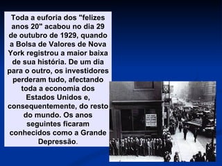 Toda a euforia dos "felizes anos 20" acabou no dia 29 de outubro de 1929, quando a Bolsa de Valores de Nova York registrou a maior baixa de sua história. De um dia para o outro, os investidores perderam tudo, afectando toda a economia dos Estados Unidos e, consequentemente, do resto do mundo. Os anos seguintes ficaram conhecidos como a Grande Depressão . 