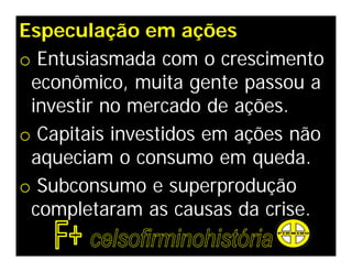 Especulação em ações
o Entusiasmada com o crescimento
 econômico, muita gente passou a
 investir no mercado de ações.
o Capitais investidos em ações não
 aqueciam o consumo em queda.
o Subconsumo e superprodução
 completaram as causas da crise.
 