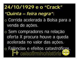 24/10/1929 e o “Crack”
“Quinta – feira negra”:
o Corrida acelerada à Bolsa para a
 venda de ações.
o Sem compradores na relação
 oferta X procura houve a queda
 acelerada no valor das ações.
o Falências e efeitos catastróficos.
 
