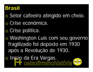 Brasil
o Setor cafeeiro atingido em cheio.
o Crise econômica.
o Crise política.
o Washington Luis com seu governo
 fragilizado foi deposto em 1930
 após a Revolução de 1930.
o Início da Era Vargas.
 
