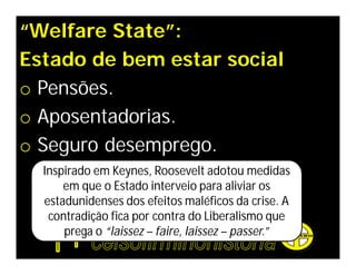 “Welfare State”:
Estado de bem estar social
o Pensões.
o Aposentadorias.
o Seguro desemprego.
  Inspirado em Keynes, Roosevelt adotou medidas
      em que o Estado interveio para aliviar os
  estadunidenses dos efeitos maléficos da crise. A
   contradição fica por contra do Liberalismo que
      prega o “laissez – faire, laissez – passer.”
 