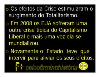 o Os efeitos da Crise estimularam o
 surgimento do Totalitarismo.
o Em 2008 os EUA sofreram uma
 outra crise típica do Capitalismo
 Liberal e mais uma vez ela se
 mundializou.
o Novamente o Estado teve que
 intervir para aliviar os seus efeitos.
 