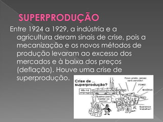 Entre 1924 a 1929, a indústria e a
  agricultura deram sinais de crise, pois a
  mecanização e os novos métodos de
  produção levaram ao excesso dos
  mercados e à baixa dos preços
  (deflação). Houve uma crise de
  superprodução.
 