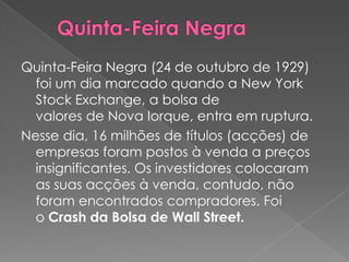 Quinta-Feira Negra (24 de outubro de 1929)
  foi um dia marcado quando a New York
  Stock Exchange, a bolsa de
  valores de Nova Iorque, entra em ruptura.
Nesse dia, 16 milhões de títulos (acções) de
  empresas foram postos à venda a preços
  insignificantes. Os investidores colocaram
  as suas acções à venda, contudo, não
  foram encontrados compradores. Foi
  o Crash da Bolsa de Wall Street.
 