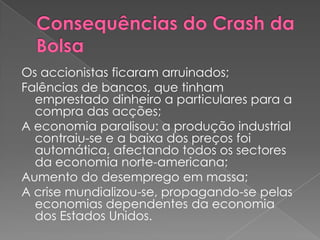 Os accionistas ficaram arruinados;
Falências de bancos, que tinham
  emprestado dinheiro a particulares para a
  compra das acções;
A economia paralisou: a produção industrial
  contraiu-se e a baixa dos preços foi
  automática, afectando todos os sectores
  da economia norte-americana;
Aumento do desemprego em massa;
A crise mundializou-se, propagando-se pelas
  economias dependentes da economia
  dos Estados Unidos.
 