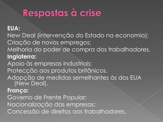 EUA:
New Deal (intervenção do Estado na economia);
Criação de novos empregos;
Melhoria do poder de compra dos trabalhadores.
Inglaterra:
Apoio às empresas industriais;
Protecção aos produtos britânicos.
Adopção de medidas semelhantes às dos EUA
   (New Deal).
França:
Governo de Frente Popular;
Nacionalização das empresas;
Concessão de direitos aos trabalhadores.
 