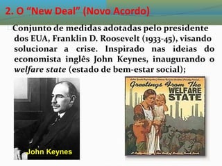 2. O “New Deal” (Novo Acordo)
Conjunto de medidas adotadas pelo presidente
dos EUA, Franklin D. Roosevelt (1933-45), visando
solucionar a crise. Inspirado nas ideias do
economista inglês John Keynes, inaugurando o
welfare state (estado de bem-estar social);
John Keynes
 