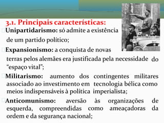 3.1. Principais características:
Unipartidarismo: só admite a existência
de um partido político;
Expansionismo: a conquista de novas
terras pelos alemães era justificada pela necessidade
“espaço vital”;
do
Militarismo: aumento dos contingentes militares
associado ao investimento em
meios indispensáveis à política
tecnologia bélica como
imperialista;
Anticomunismo: aversão às
como
organizações
ameaçadoras
de
da
esquerda, compreendidas
ordem e da segurança nacional;
 