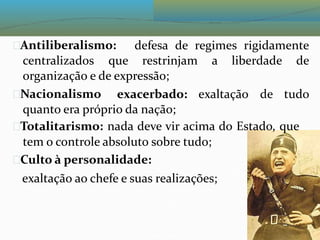 Antiliberalismo: defesa de regimes rigidamente
centralizados que restrinjam a liberdade de
organização e de expressão;
Nacionalismo exacerbado: exaltação de tudo
quanto era próprio da nação;
Totalitarismo: nada deve vir acima do Estado, que
tem o controle absoluto sobre tudo;
Culto à personalidade:
exaltação ao chefe e suas realizações;
 