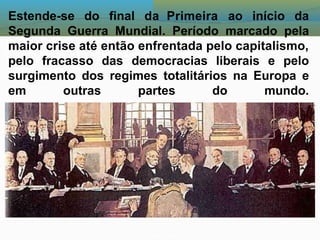 Estende-se do final da Primeira ao início da
Segunda Guerra Mundial. Período marcado pela
maior crise até então enfrentada pelo capitalismo,
pelo fracasso das democracias liberais e pelo
surgimento dos regimes totalitários na Europa e
em outras partes do mundo.
 