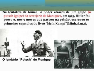 Na tentativa de tomar o poder através de um golpe (0
putsch (golpe) da cervejaria de Munique), em 1923, Hitler foi
preso e, nos 9 meses que passou na prisão, escreveu os
primeiros capítulos do livro “Mein Kampf”(MinhaLuta).
O lendário “Putsch” de Munique
 