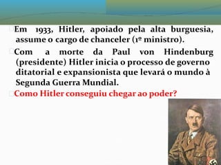 Em 1933, Hitler, apoiado pela alta burguesia,
assume o cargo de chanceler (1º ministro).
Com a morte da Paul von Hindenburg
(presidente) Hitler inicia o processo de governo
ditatorial e expansionista que levará o mundo à
Segunda Guerra Mundial.
Como Hitler conseguiu chegar ao poder?
 