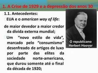 1. A Crise de 1929 e a depressão dos anos 30
1.1. Antecedentes:
EUA e o american way of life:
de maior devedor a maior credor
da dívida externa mundial;
Um “novo estilo de vida”,
O republicano
marcado pelo “consumismo”
Herbert Hoover
desenfreado de artigos de luxo
por parte das elites da
sociedade norte-americana,
que durou somente até o final
da década de 1920;
 