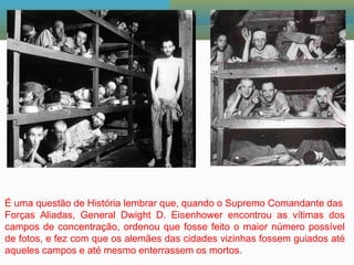 É uma questão de História lembrar que, quando o Supremo Comandante das
Forças Aliadas, General Dwight D. Eisenhower encontrou as vítimas dos
campos de concentração, ordenou que fosse feito o maior número possível
de fotos, e fez com que os alemães das cidades vizinhas fossem guiados até
aqueles campos e até mesmo enterrassem os mortos.
 