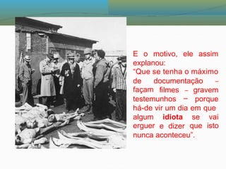 E o motivo, ele assim
explanou:
“Que se tenha o máximo
de
façam
documentação –
filmes gravem
porque
em que
–
–
testemunhos
há-de vir um dia
algum
erguer
idiota se
que
vai
isto
e dizer
nunca aconteceu”.
 
