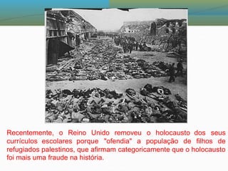 Recentemente, o Reino Unido removeu o holocausto dos seus
currículos escolares porque "ofendia" a população de filhos de
refugiados palestinos, que afirmam categoricamente que o holocausto
foi mais uma fraude na história.
 