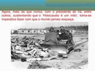 Agora, mais do que nunca, com o presidente do Irã, entre
outros, sustentando que o 'Holocausto é um mito', torna-se
imperativo fazer com que o mundo jamais esqueça.
 