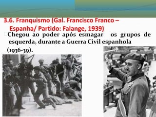 3.6. Franquismo (Gal. Francisco Franco –
Espanha/ Partido: Falange, 1939)
Chegou ao poder após esmagar os grupos de
esquerda, durante a Guerra Civil espanhola
(1936-39).
 