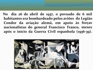 No dia 26 de abril de 1937, o povoado de
da
às
6 mil
habitantes era bombardeado pelos aviões Legião
forças
meses
Condor da aviação alemã, em apoio
nacionalistas do general Francisco Franco,
após o início da Guerra Civil espanhola (1936-39).
 