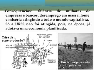 Consequências: falência de milhares de
empresas e bancos, desemprego em massa, fome
e miséria atingindo a todo o mundo capitalista.
Só a URSS não foi atingida, pois, na época, já
adotava uma economia planificada.
Êxodo rural provocado
pela crise
 