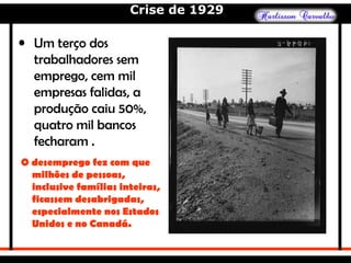 Crise de 1929
• Um terço dos
trabalhadores sem
emprego, cem mil
empresas falidas, a
produção caiu 50%,
quatro mil bancos
fecharam .
O desemprego fez com que
milhões de pessoas,
inclusive famílias inteiras,
ficassem desabrigadas,
especialmente nos Estados
Unidos e no Canadá.
 