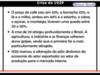 Crise de 1929
• O preço do café caiu em 43%, a borracha 42%, a
lã e o milho, ambos em 40% e o estanho, o cobre,
o açúcar, a manteiga, tiveram uma queda entre
20 e 30%.
• A crise de 29 atingiu profundamente o Brasil. A
agricultura, a indústria e as finanças sofreram
duros golpes, sendo que a primeira foi a mais
particularmente atingida.
• 1930 marcou a alteração do pólo dinâmico da
economia do setor exportador ao setor de
produção para o mercado interno.
 