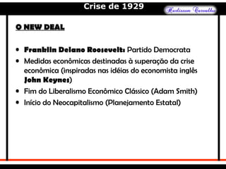 Crise de 1929
O NEW DEALO NEW DEAL
• Franklin Delano Roosevelt: Partido Democrata
• Medidas econômicas destinadas à superação da crise
econômica (inspiradas nas idéias do economista inglês
John Keynes)
• Fim do Liberalismo Econômico Clássico (Adam Smith)
• Início do Neocapitalismo (Planejamento Estatal)
 