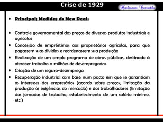 Crise de 1929
• Principais Medidas do New Deal:
• Controle governamental dos preços de diversos produtos industriais e
agrícolas
• Concessão de empréstimos aos proprietários agrícolas, para que
pagassem suas dívidas e reordenassem sua produção
• Realização de um amplo programa de obras públicas, destinado à
oferecer trabalho a milhões de desempregados
• Criação de um seguro-desemprego
• Recuperação industrial com base num pacto em que se garantiam
os interesses dos empresários (acordo sobre preços, limitação da
produção às exigências do mercado) e dos trabalhadores (limitação
das jornadas de trabalho, estabelecimento de um salário mínimo,
etc.)
 