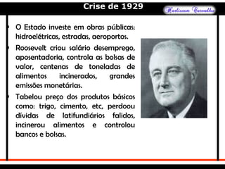 Crise de 1929
• O Estado investe em obras públicas:
hidroelétricas, estradas, aeroportos.
• Roosevelt criou salário desemprego,
aposentadoria, controla as bolsas de
valor, centenas de toneladas de
alimentos incinerados, grandes
emissões monetárias.
• Tabelou preço dos produtos básicos
como: trigo, cimento, etc, perdoou
dívidas de latifundiários falidos,
incinerou alimentos e controlou
bancos e bolsas.
 