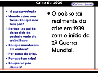Crise de 1929
• O país só sai
realmente da
crise em 1939
com o início da
2ª Guerra
Mundial.
• A superprodução
- Mamãe estou com
fome. Por que não
tem pão?
- Porque seu pai foi
despedido da
padaria onde ele
trabalhava.
- Por que mandaram
ele embora?
- Por causa da crise.
- Por que tem crise?
- Porque há pão
demais!
 