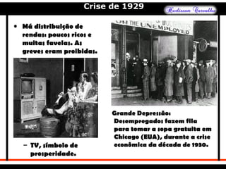 Crise de 1929
• Má distribuição de
rendas: poucos ricos e
muitas favelas. As
greves eram proibidas.
– TV, símbolo de
prosperidade.
Grande Depressão:
Desempregados fazem fila
para tomar a sopa gratuita em
Chicago (EUA), durante a crise
econômica da década de 1930.
 