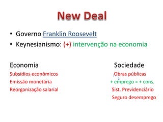 • Governo Franklin Roosevelt
• Keynesianismo: (+) intervenção na economia
Economia Sociedade
Subsídios econômicos Obras públicas
Emissão monetária + emprego = + cons.
Reorganização salarial Sist. Previdenciário
Seguro desemprego
 