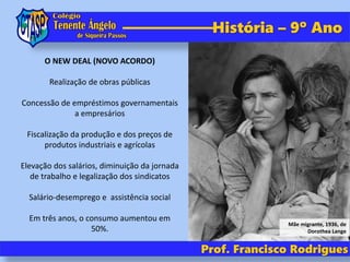 Prof. Francisco Rodrigues
História – 9º Ano
O NEW DEAL (NOVO ACORDO)
Realização de obras públicas
Concessão de empréstimos governamentais
a empresários
Fiscalização da produção e dos preços de
produtos industriais e agrícolas
Elevação dos salários, diminuição da jornada
de trabalho e legalização dos sindicatos
Salário-desemprego e assistência social
Em três anos, o consumo aumentou em
50%.
Mãe migrante, 1936, de
Dorothea Lange
 