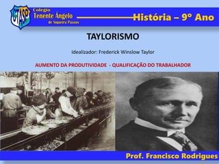 Prof. Francisco Rodrigues
História – 9º Ano
TAYLORISMO
Idealizador: Frederick Winslow Taylor
AUMENTO DA PRODUTIVIDADE - QUALIFICAÇÃO DO TRABALHADOR
 