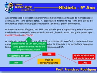 Prof. Francisco Rodrigues
História – 9º Ano
A superprodução e o subconsumo fizeram com que imensos estoques de mercadorias se
acumulassem, sem compradores. A especulação financeira fez com que ações de
companhias praticamente quebradas fossem vendidas a preços exorbitantes.
O American way of life gerou nos EUA uma euforia, pois a população queria manter um
modelo de vida no qual a economia não permitiu, fazendo assim uma grade procura por
EMPRÉSTIMOS e HIPOTECAS.
A partir de meados da década de 1920, o crescimento econômico norte-americano
entrou em desaceleração, pois a recuperação da indústria e da agricultura europeias
tornou a Europa menos dependente dos produtos dos EUA.
oferecimento de um bem, imóvel,
como garantia na tomada de um
empréstimo pecuniário.
1918
1920
Hegemonia dos EUA
1929
Quebra da Bolsa de
Valores de New York
CRISE DE
SUPERPRODUÇÃO
 