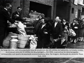 Ao longo da crise, com uma população total de pouco mais de 120 milhões de habitantes, os Estados Unidos
acumularam cerca de 15 milhões de desempregados. Em 1933, o percentual de desempregados
correspondia a um quarto da população economicamente ativa. Na imagem, distribuição de alimento, Nova
York, 1929.
 