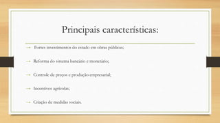 Principais características:
→ Fortes investimentos do estado em obras públicas;
→ Reforma do sistema bancário e monetário;
→ Controle de preços e produção empresarial;
→ Incentivos agrícolas;
→ Criação de medidas sociais.
 