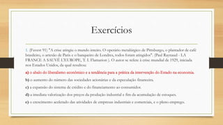 1. (Fuvest 91) "A crise atingiu o mundo inteiro. O operário metalúrgico de Pittsburgo, o plantador de café
brasileiro, o artesão de Paris e o banqueiro de Londres, todos foram atingidos". (Paul Raynaud - LA
FRANCE A SAUVÉ L'EUROPE, T. I. Flamarion ). O autor se refere à crise mundial de 1929, iniciada
nos Estados Unidos, da qual resultou:
a) o abalo do liberalismo econômico e a tendência para a prática da intervenção do Estado na economia.
b) o aumento do número das sociedades acionárias e da especulação financeira.
c) a expansão do sistema de crédito e do financiamento ao consumidor.
d) a imediata valorização dos preços da produção industrial e fim da acumulação de estoques.
e) o crescimento acelerado das atividades de empresas industriais e comerciais, e o pleno emprego.
a) o abalo do liberalismo econômico e a tendência para a prática da intervenção do Estado na economia.
Exercícios
 