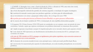 2. (UNESP) A Alemanha viveu, entre o final da década de 1910 e a década de 1930, uma séria crise social,
política e econômica. Essa crise se associava, entre outros fatores,
a) ao bom desempenho eleitoral dos partidos de extrema esquerda e à instalação do regime monárquico.
b) à ausência de mercado externo para seus produtos agrícolas e ao baixo grau de industrialização.
c) aos investimentos em armas e preparação militar realiza- dos ao longo dos anos 1920.
d) às perdas provocadas pela derrota na Primeira Guerra Mundial e ao grave processo inflacionário.
e) Ao sucesso da revolução socialista de 1918 e à instauração de uma república democrática popular.
3. (Cesgranrio 95) O Entre-Guerras (1918-1939) pode ser considerado, no seu conjunto, como um período de crises
econômicas. Assinale a opção que expressa corretamente um problema relacionado às conjunturas desse período:
a) A rápida recuperação da produção europeia foi impulsionada pelos novos mercados abertos pela expansão colonial.
b) A crise alemã de 1924 representou um desdobramento da decadência da economia dos EUA, o principal centro
econômico do mundo.
c )A crise de 1929, iniciada nos EUA, propagou-se rapidamente, pelos países capitalistas, cujas economias estavam em
interdependência com a norte-americana.
d) Os desajustes da economia mundial tiveram como principal causa o abalo provocado pela Revolução Russa.
e) A reconversão foi caracterizada pela expansão da industrialização, em escala mundial, principalmente em economias
periféricas.
d) às perdas provocadas pela derrota na Primeira Guerra Mundial e ao grave processo inflacionário.
c )A crise de 1929, iniciada nos EUA, propagou-se rapidamente, pelos países capitalistas, cujas economias estavam em
interdependência com a norte-americana.
 