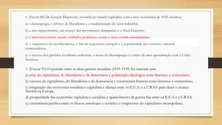 4. (Fuvest 88) Da Grande Depressão, ocorrida no mundo capitalista com a crise econômica de 1929, resultou:
a) o desemprego, o reforço do liberalismo e a modernização do setor industrial.
b) a arte expressionista, um avanço dos movimentos anarquistas e o Nazi-Fascismo.
c) o intervencionismo estatal, múltiplos problemas sociais e nova corrida armamentista.
d) o surgimento do neoliberalismo, o fim da hegemonia européia e a popularidade das correntes culturais
existencialistas.
e) o sucesso dos partidos socialistas ocidentais, o recuo do desemprego e o início de uma aproximação com a União
Soviética.
5. (Fuvest 95) O período entre as duas guerras mundiais (1919-1939) foi marcado por:
a) crise do capitalismo, do liberalismo e da democracia e polarização ideológica entre fascismo e comunismo.
b) sucesso do capitalismo, do liberalismo e da democracia e coexistência fraterna entre fascismo e comunismo.
c) estagnação das economias socialista e capitalista e aliança entre os E.U.A. e a U.R.S.S. para deter o avanço
fascista na Europa.
d) prosperidade das economias capitalista e socialista e aparecimento da guerra fria entre os E.U.A e a U.R.S.S.
e) coexistência pacífica entre os blocos americano e soviético e surgimento do capitalismo monopolista.
c) o intervencionismo estatal, múltiplos problemas sociais e nova corrida armamentista.
a) crise do capitalismo, do liberalismo e da democracia e polarização ideológica entre fascismo e comunismo.
 