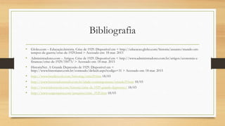 Bibliografia
• Globo.com – Educação.história. Crise de 1929. Disponível em < http://educacao.globo.com/historia/assunto/mundo-em-
tempos-de-guerra/crise-de-1929.html > Acessado em: 18 mar. 2015
• Administradores.com – Artigos. Crise de 1929. Disponível em < http://www.administradores.com.br/artigos/economia-e-
financas/crise-de-1929/35073/ > Acessado em: 18 mar. 2015
• HistoriaNet. A Grande Depressão de 1929. Disponível em <
http://www.historianet.com.br/conteudo/default.aspx?codigo=31 > Acessado em: 18 mar. 2015
• http://www.brasilescola.com/historiag/crise29.htm 18/03
• http://www.historiadomundo.com.br/idade-contemporanea/crisede29.htm 18/03
• http://www.infoescola.com/historia/crise-de-1929-grande-depressao/ 18/03
• http://www.suapesquisa.com/pesquisa/crise_1929.htm 18/03
 