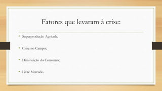 Fatores que levaram à crise:
• Superprodução Agrícola;
• Crise no Campo;
• Diminuição do Consumo;
• Livre Mercado.
 